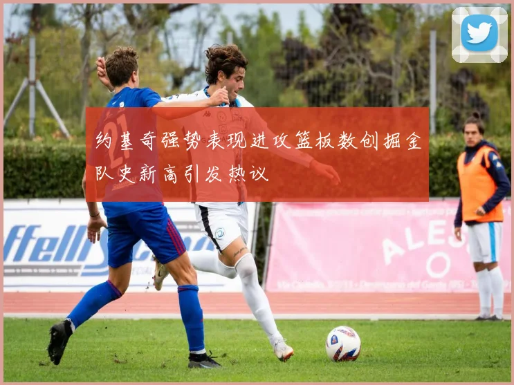 约基奇强势表现进攻篮板数创掘金队史新高引发热议