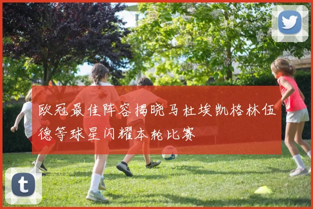 欧冠最佳阵容揭晓马杜埃凯格林伍德等球星闪耀本轮比赛