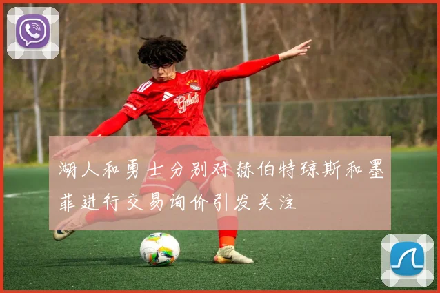 湖人和勇士分别对赫伯特琼斯和墨菲进行交易询价引发关注