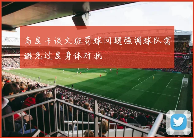 乌度卡谈文班罚球问题强调球队需避免过度身体对抗