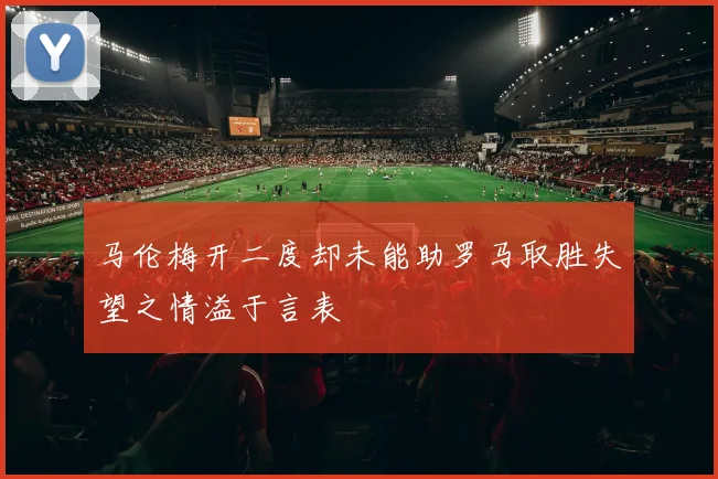 马伦梅开二度却未能助罗马取胜失望之情溢于言表