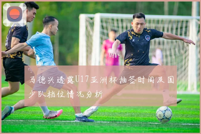 马德兴透露U17亚洲杯抽签时间及国少队档位情况分析