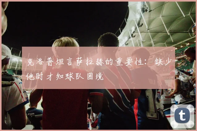 克洛普坦言萨拉赫的重要性：缺少他时才知球队困境