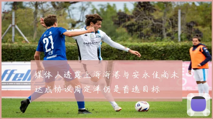 媒体人透露上海海港与安永佳尚未达成协议周定洋仍是首选目标