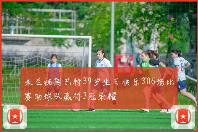 米兰祝阿巴特39岁生日快乐306场比赛助球队赢得3冠荣耀