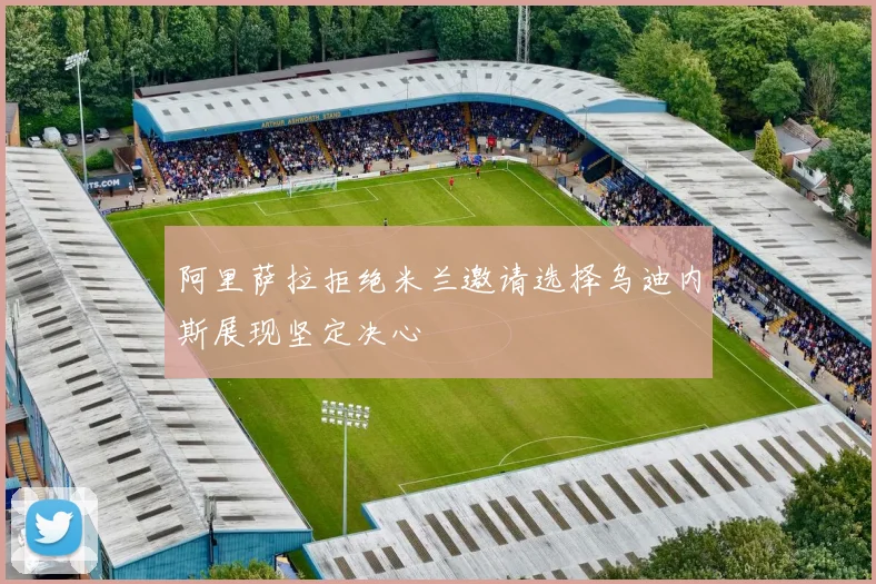 阿里萨拉拒绝米兰邀请选择乌迪内斯展现坚定决心